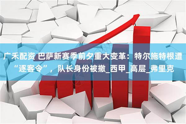 广禾配资 巴萨新赛季前夕重大变革：特尔施特根遭“逐客令”，队长身份被撤_西甲_高层_弗里克