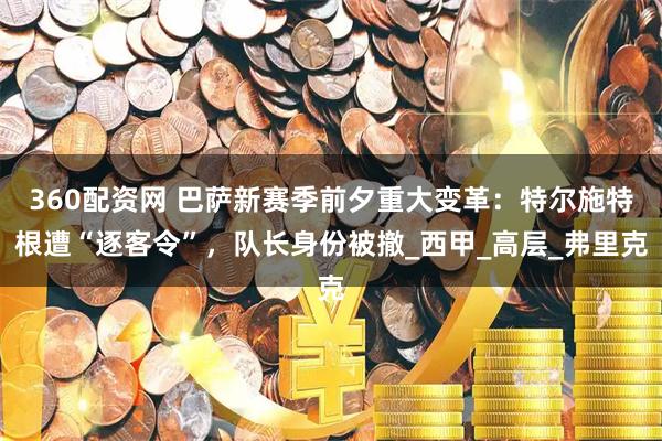 360配资网 巴萨新赛季前夕重大变革：特尔施特根遭“逐客令”，队长身份被撤_西甲_高层_弗里克