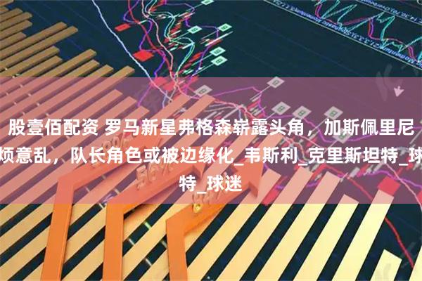 股壹佰配资 罗马新星弗格森崭露头角，加斯佩里尼心烦意乱，队长角色或被边缘化_韦斯利_克里斯坦特_球迷