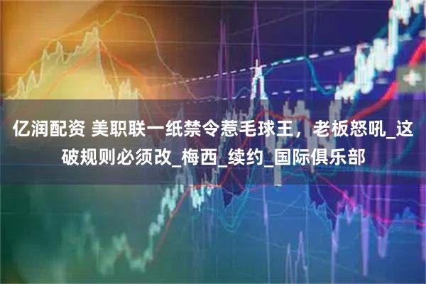 亿润配资 美职联一纸禁令惹毛球王，老板怒吼_这破规则必须改_梅西_续约_国际俱乐部