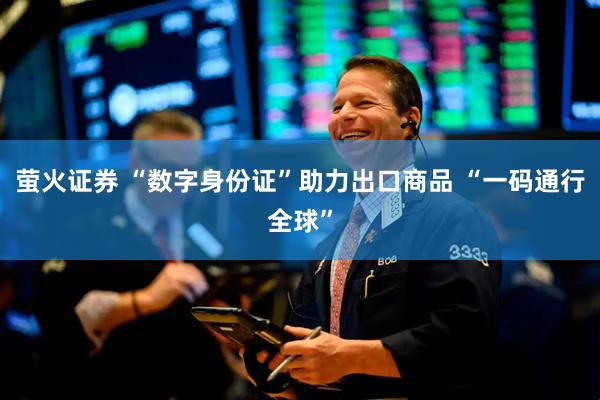 萤火证券 “数字身份证”助力出口商品 “一码通行全球”