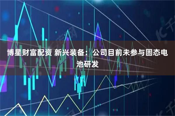 博星财富配资 新兴装备：公司目前未参与固态电池研发