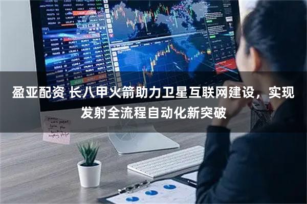 盈亚配资 长八甲火箭助力卫星互联网建设，实现发射全流程自动化新突破