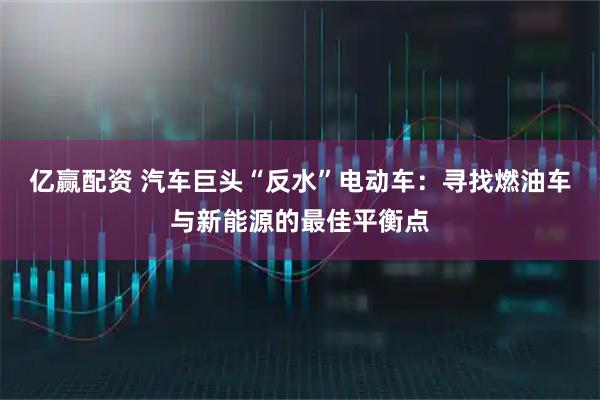 亿赢配资 汽车巨头“反水”电动车：寻找燃油车与新能源的最佳平衡点