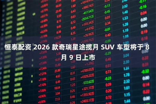 恒泰配资 2026 款奇瑞星途揽月 SUV 车型将于 8 月 9 日上市