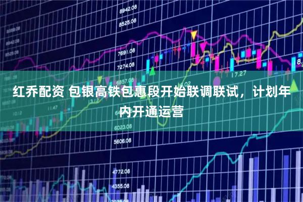 红乔配资 包银高铁包惠段开始联调联试，计划年内开通运营