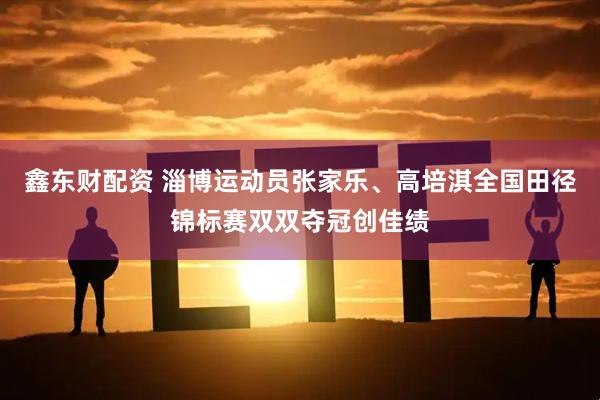 鑫东财配资 淄博运动员张家乐、高培淇全国田径锦标赛双双夺冠创佳绩