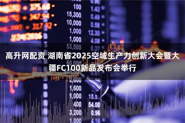 高升网配资 湖南省2025空域生产力创新大会暨大疆FC100新品发布会举行