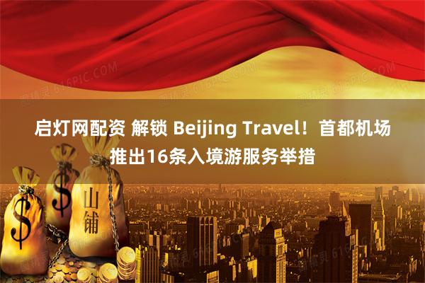 启灯网配资 解锁 Beijing Travel！首都机场推出16条入境游服务举措