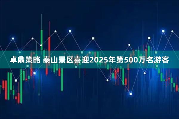 卓鼎策略 泰山景区喜迎2025年第500万名游客