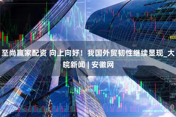 至尚赢家配资 向上向好！我国外贸韧性继续显现_大皖新闻 | 安徽网