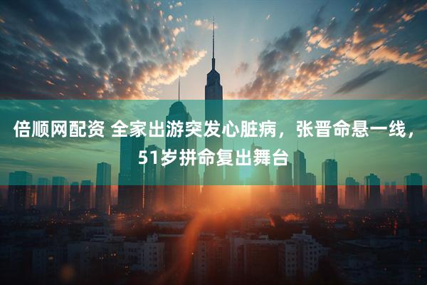 倍顺网配资 全家出游突发心脏病，张晋命悬一线，51岁拼命复出舞台
