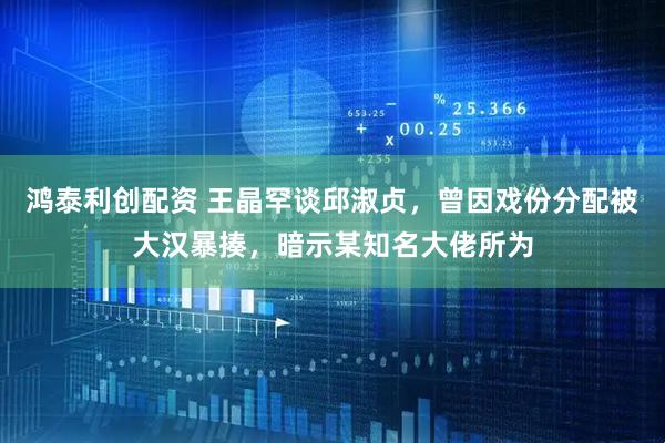 鸿泰利创配资 王晶罕谈邱淑贞，曾因戏份分配被大汉暴揍，暗示某知名大佬所为