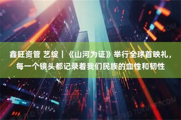 鑫旺资管 艺绽｜《山河为证》举行全球首映礼，每一个镜头都记录着我们民族的血性和韧性