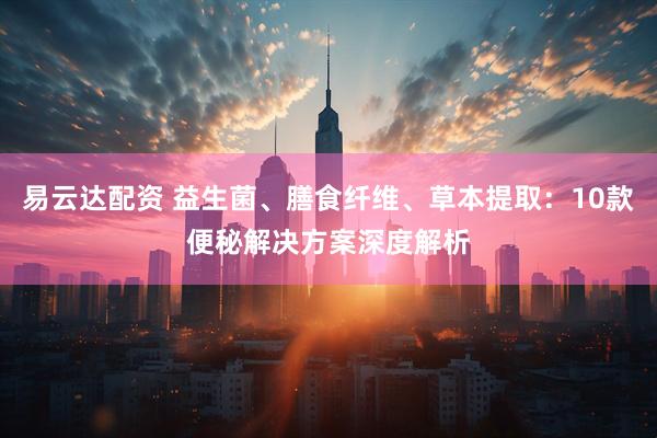 易云达配资 益生菌、膳食纤维、草本提取：10款便秘解决方案深度解析