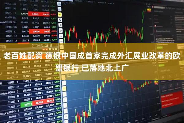老百姓配资 德银中国成首家完成外汇展业改革的欧盟银行 已落地北上广