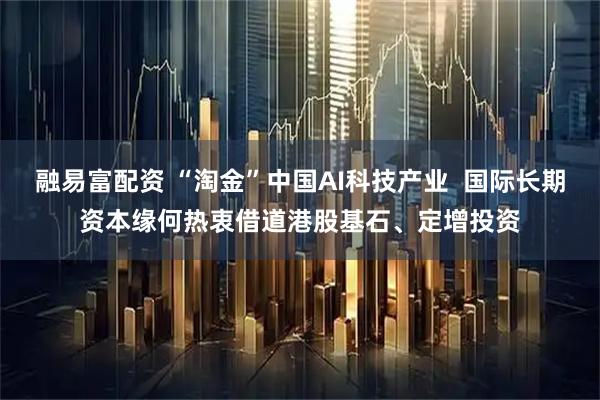 融易富配资 “淘金”中国AI科技产业  国际长期资本缘何热衷借道港股基石、定增投资