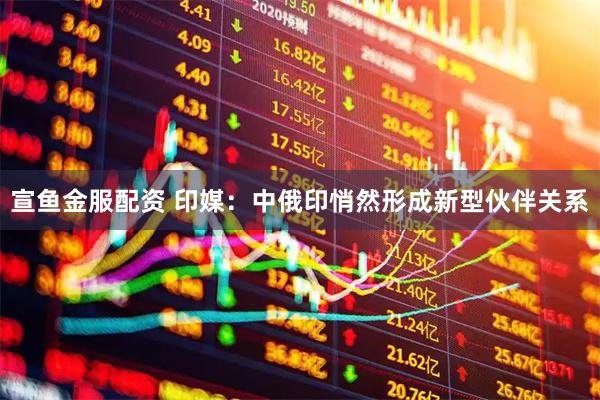 宣鱼金服配资 印媒：中俄印悄然形成新型伙伴关系