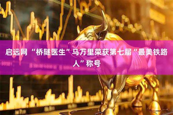 启远网 “桥隧医生”马万里荣获第七届“最美铁路人”称号