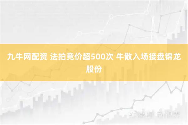 九牛网配资 法拍竞价超500次 牛散入场接盘锦龙股份