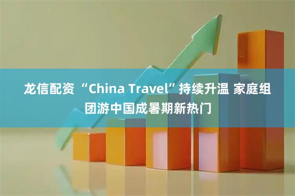 龙信配资 “China Travel”持续升温 家庭组团游中国成暑期新热门