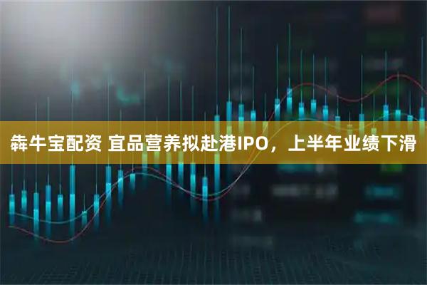 犇牛宝配资 宜品营养拟赴港IPO，上半年业绩下滑