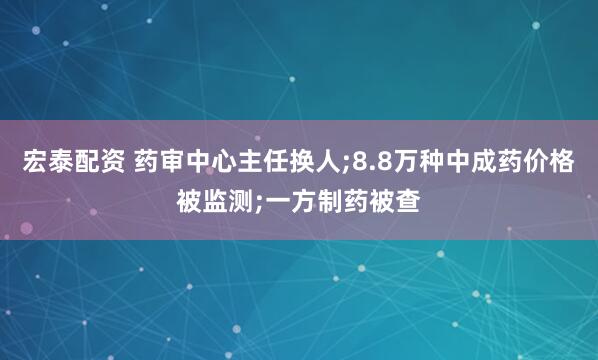 宏泰配资 药审中心主任换人;8.8万种中成药价格被监测;一方制药被查
