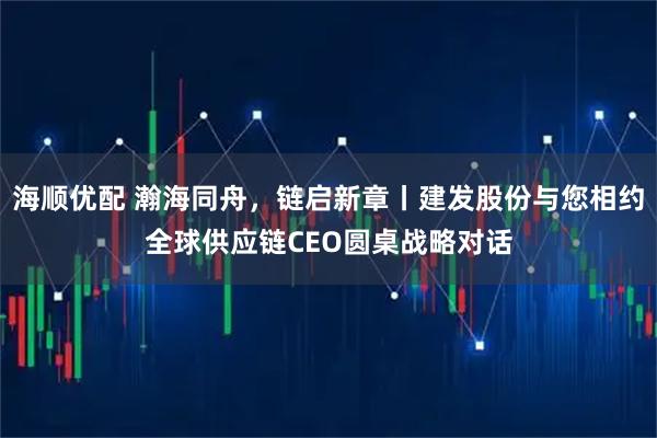 海顺优配 瀚海同舟，链启新章丨建发股份与您相约全球供应链CEO圆桌战略对话