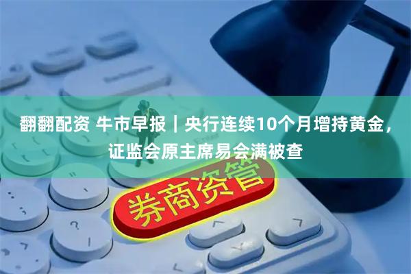 翻翻配资 牛市早报｜央行连续10个月增持黄金，证监会原主席易会满被查