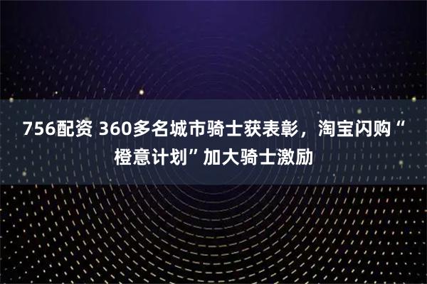 756配资 360多名城市骑士获表彰，淘宝闪购“橙意计划”加大骑士激励