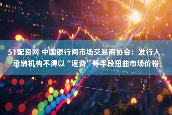 51配资网 中国银行间市场交易商协会：发行人、承销机构不得以“返费”等手段扭曲市场价格