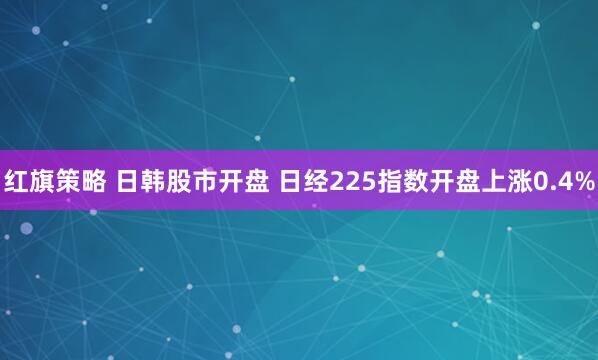 红旗策略 日韩股市开盘 日经225指数开盘上涨0.4%